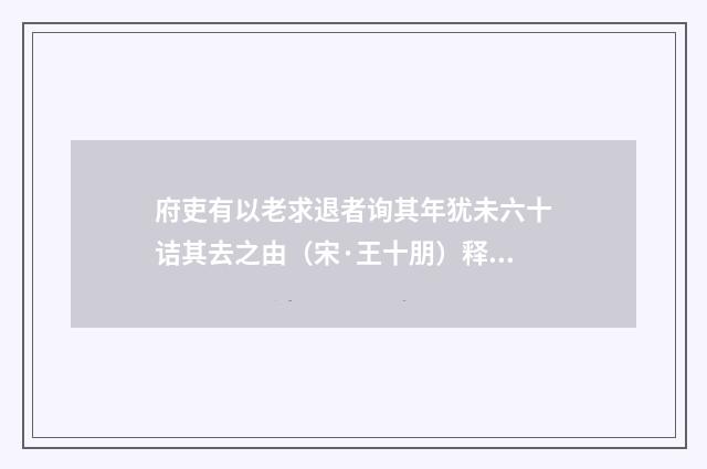 府吏有以老求退者询其年犹未六十诘其去之由（宋·王十朋）释义及解释