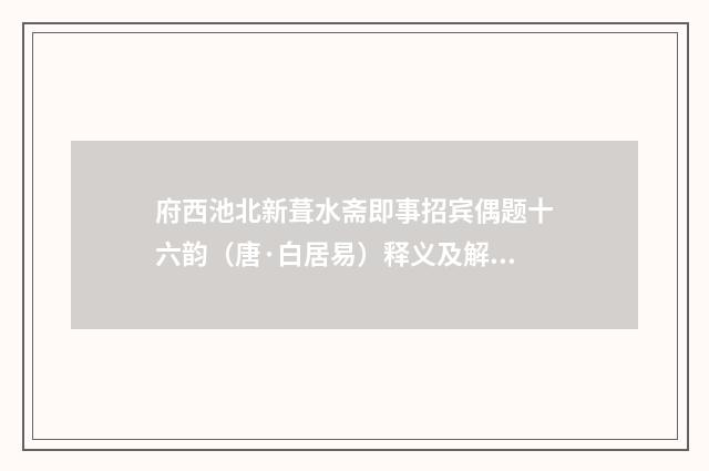 府西池北新葺水斋即事招宾偶题十六韵（唐·白居易）释义及解释