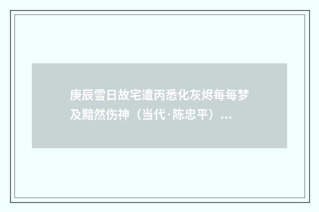 庚辰雪日故宅遭丙悉化灰烬每每梦及黯然伤神（当代·陈忠平）释义及解释