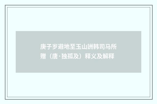 庚子岁避地至玉山詶韩司马所赠（唐·独孤及）释义及解释