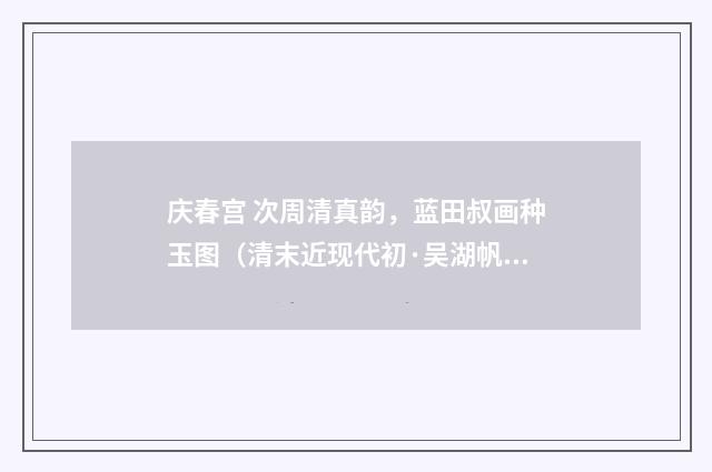 庆春宫 次周清真韵，蓝田叔画种玉图（清末近现代初·吴湖帆）释义及解释