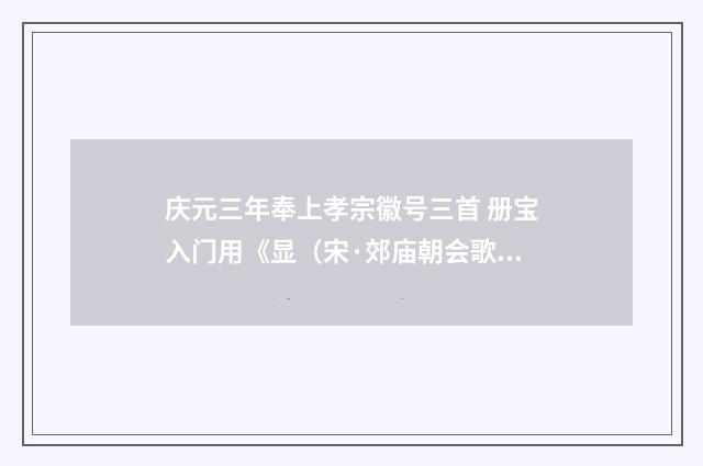 庆元三年奉上孝宗徽号三首 册宝入门用《显（宋·郊庙朝会歌辞）释义及解释