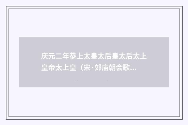 庆元二年恭上太皇太后皇太后太上皇帝太上皇（宋·郊庙朝会歌辞）释义及解释