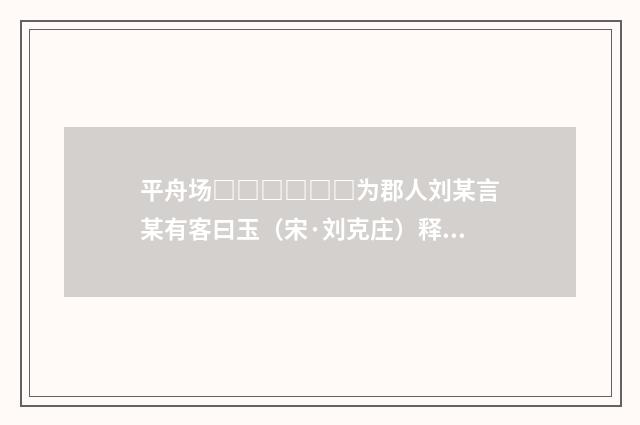 平舟场□□□□□□为郡人刘某言某有客曰玉（宋·刘克庄）释义及解释