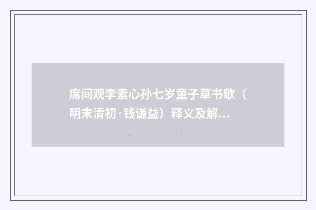 席间观李素心孙七岁童子草书歌（明末清初·钱谦益）释义及解释