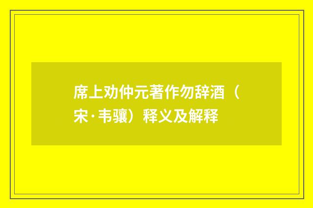 席上劝仲元著作勿辞酒（宋·韦骧）释义及解释