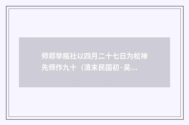 师郑举瓶社以四月二十七日为松禅先师作九十（清末民国初·吴昌绶）释义及解释