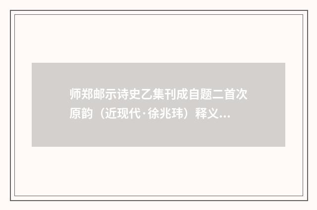 师郑邮示诗史乙集刊成自题二首次原韵（近现代·徐兆玮）释义及解释