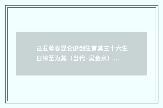 己丑暮春昆仑磨剑生言其三十六生日将至为其（当代·吴金水）释义及解释