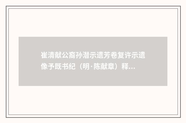 崔清献公裔孙潜示遗芳卷复许示遗像予既书纪（明·陈献章）释义及解释
