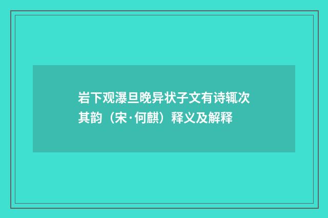 岩下观瀑旦晚异状子文有诗辄次其韵（宋·何麒）释义及解释