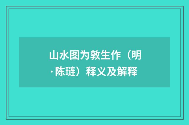 山水图为敦生作（明·陈琏）释义及解释