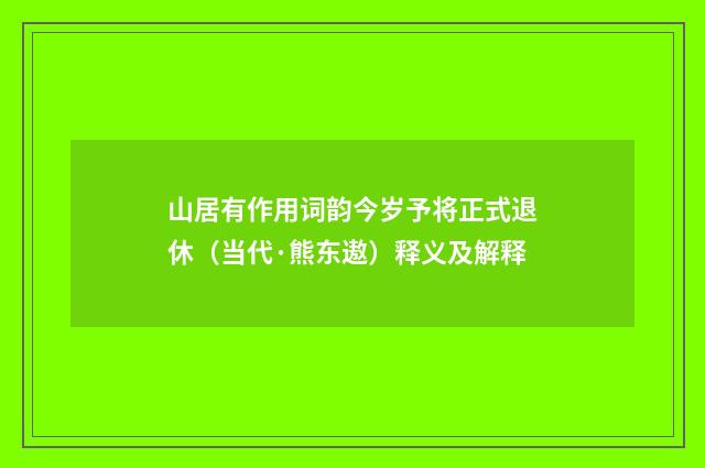 山居有作用词韵今岁予将正式退休（当代·熊东遨）释义及解释