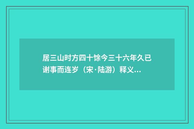 居三山时方四十馀今三十六年久已谢事而连岁（宋·陆游）释义及解释