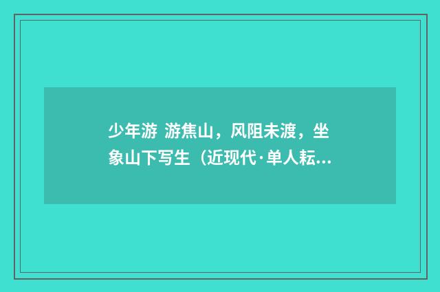 少年游 游焦山，风阻未渡，坐象山下写生（近现代·单人耘）释义及解释