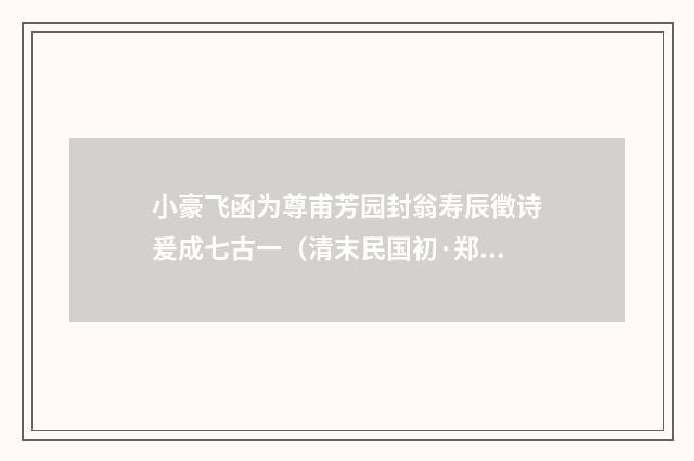 小豪飞函为尊甫芳园封翁寿辰徵诗爰成七古一（清末民国初·郑国藩）释义及解释