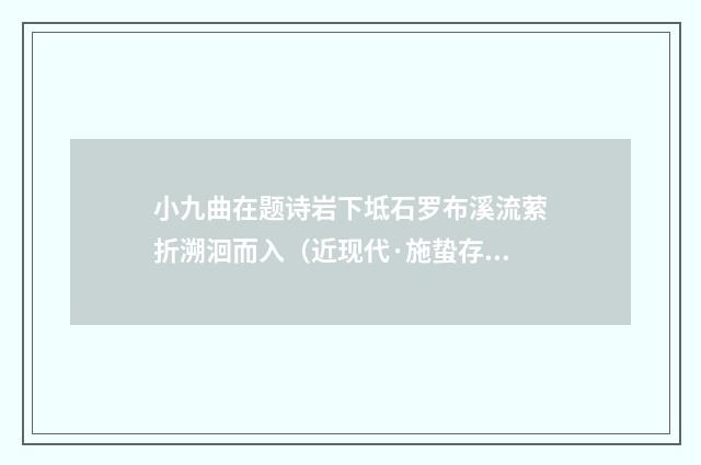 小九曲在题诗岩下坻石罗布溪流萦折溯洄而入（近现代·施蛰存）释义及解释