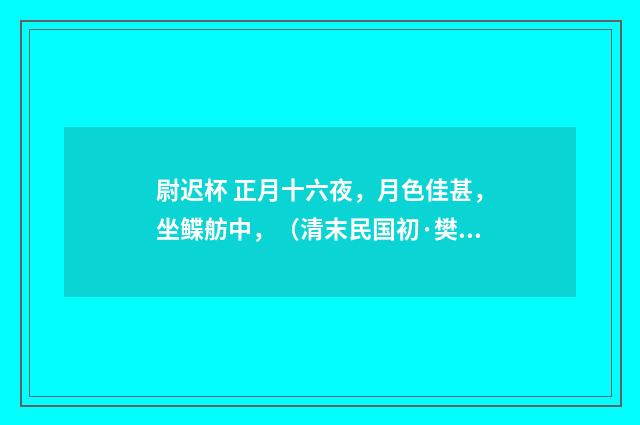 尉迟杯 正月十六夜，月色佳甚，坐鲽舫中，（清末民国初·樊增祥）释义及解释