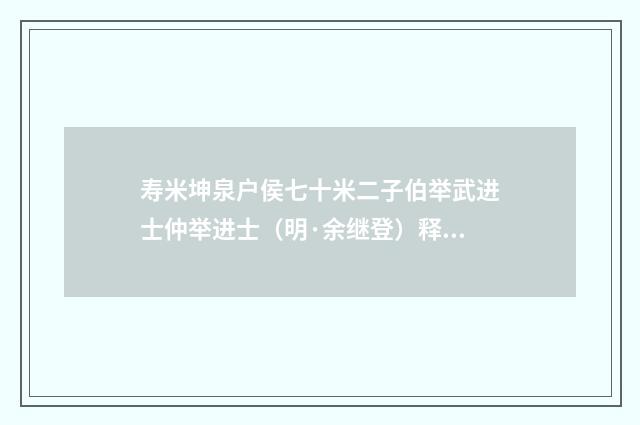 寿米坤泉户侯七十米二子伯举武进士仲举进士（明·余继登）释义及解释