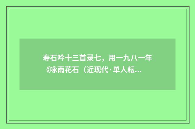 寿石吟十三首录七，用一九八一年《咏雨花石（近现代·单人耘）释义及解释