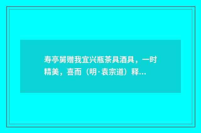 寿亭舅赠我宜兴瓶茶具酒具，一时精美，喜而（明·袁宗道）释义及解释