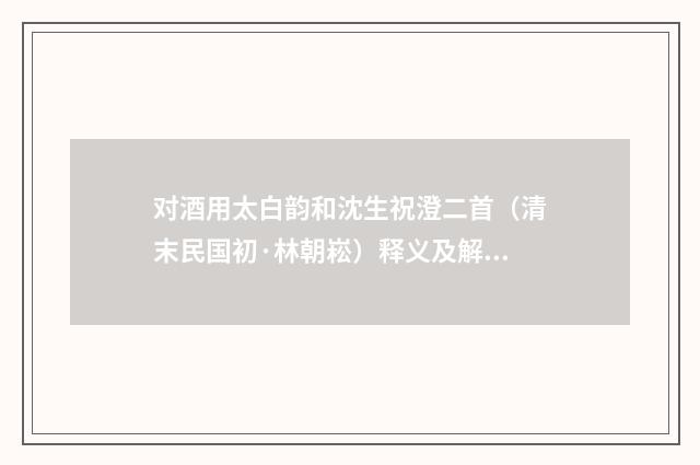 对酒用太白韵和沈生祝澄二首（清末民国初·林朝崧）释义及解释