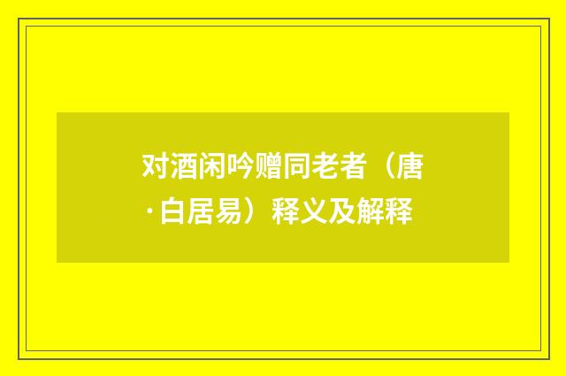 对酒闲吟赠同老者（唐·白居易）释义及解释