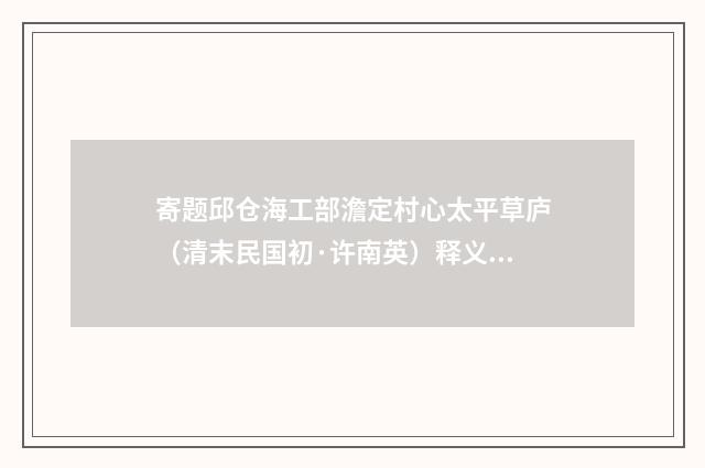 寄题邱仓海工部澹定村心太平草庐（清末民国初·许南英）释义及解释