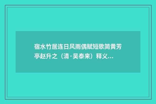 宿水竹居连日风雨偶赋短歌简黄芳亭赵升之（清·吴泰来）释义及解释