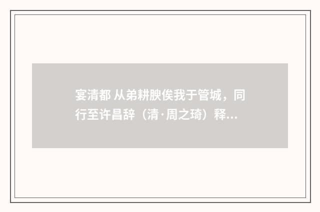 宴清都 从弟耕腴俟我于管城，同行至许昌辞（清·周之琦）释义及解释