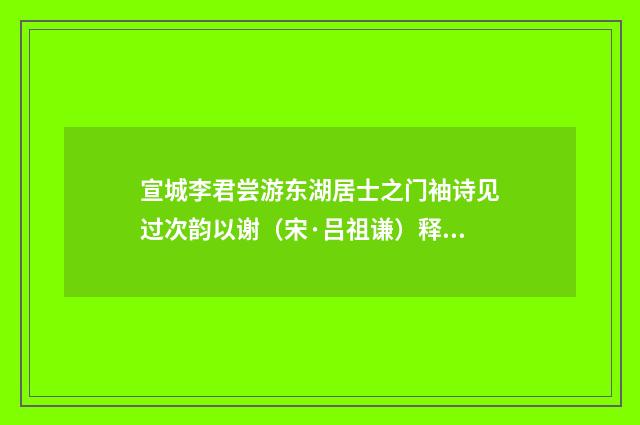 宣城李君尝游东湖居士之门袖诗见过次韵以谢（宋·吕祖谦）释义及解释