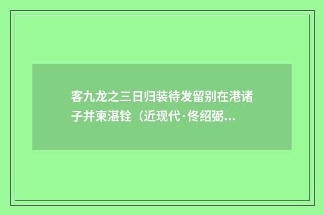 客九龙之三日归装待发留别在港诸子并柬湛铨（近现代·佟绍弼）释义及解释