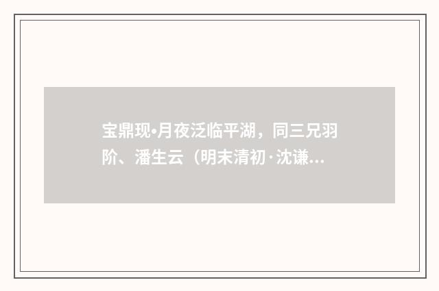 宝鼎现•月夜泛临平湖，同三兄羽阶、潘生云（明末清初·沈谦）释义及解释