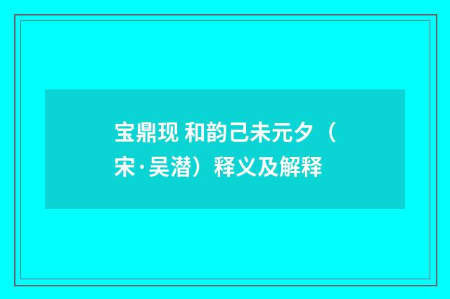 宝鼎现 和韵己未元夕（宋·吴潜）释义及解释