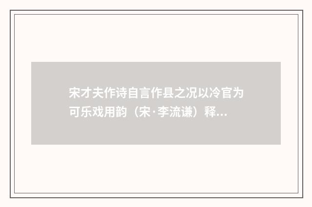 宋才夫作诗自言作县之况以冷官为可乐戏用韵（宋·李流谦）释义及解释