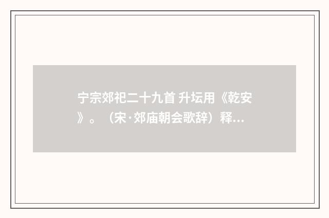 宁宗郊祀二十九首 升坛用《乾安》。（宋·郊庙朝会歌辞）释义及解释