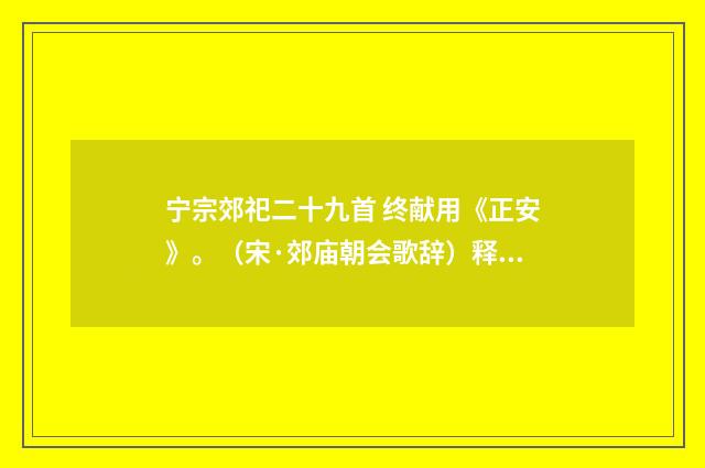 宁宗郊祀二十九首 终献用《正安》。（宋·郊庙朝会歌辞）释义及解释