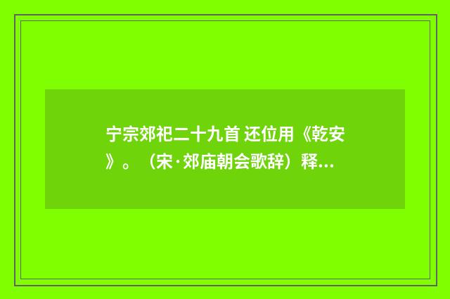 宁宗郊祀二十九首 还位用《乾安》。（宋·郊庙朝会歌辞）释义及解释