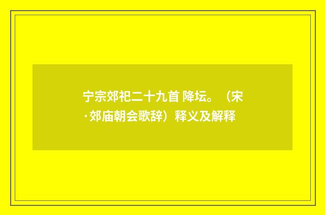 宁宗郊祀二十九首 降坛。（宋·郊庙朝会歌辞）释义及解释