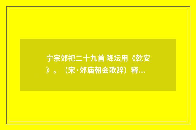 宁宗郊祀二十九首 降坛用《乾安》。（宋·郊庙朝会歌辞）释义及解释