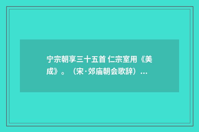 宁宗朝享三十五首 仁宗室用《美成》。（宋·郊庙朝会歌辞）释义及解释