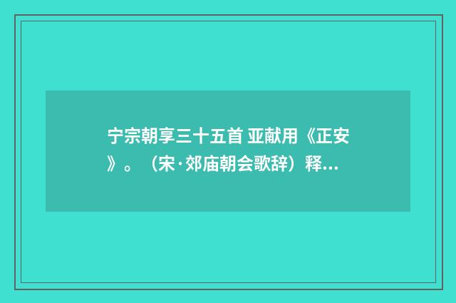 宁宗朝享三十五首 亚献用《正安》。（宋·郊庙朝会歌辞）释义及解释