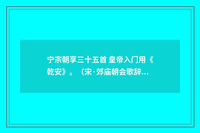 宁宗朝享三十五首 皇帝入门用《乾安》。（宋·郊庙朝会歌辞）释义及解释