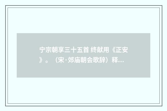 宁宗朝享三十五首 终献用《正安》。（宋·郊庙朝会歌辞）释义及解释