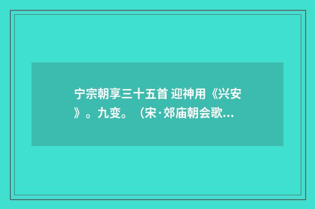 宁宗朝享三十五首 迎神用《兴安》。九变。（宋·郊庙朝会歌辞）释义及解释