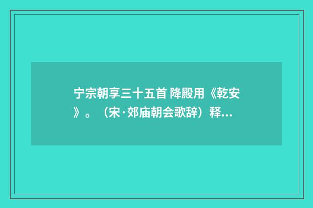 宁宗朝享三十五首 降殿用《乾安》。（宋·郊庙朝会歌辞）释义及解释