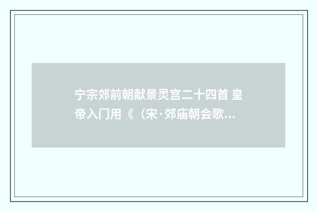 宁宗郊前朝献景灵宫二十四首 皇帝入门用《（宋·郊庙朝会歌辞）释义及解释