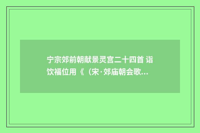 宁宗郊前朝献景灵宫二十四首 诣饮福位用《（宋·郊庙朝会歌辞）释义及解释