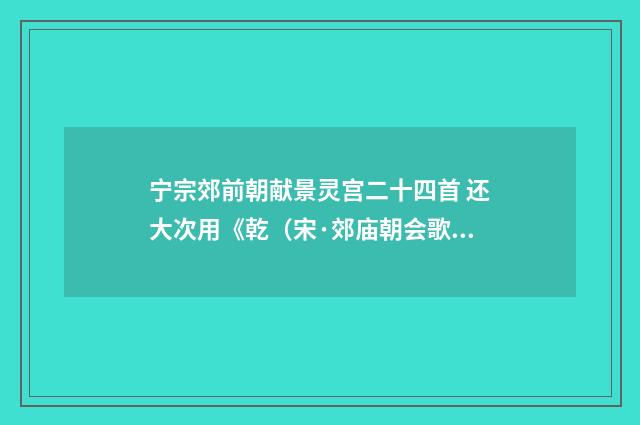 宁宗郊前朝献景灵宫二十四首 还大次用《乾（宋·郊庙朝会歌辞）释义及解释