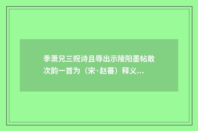 季萧兄三贶诗且辱出示陵阳墨帖敢次韵一首为（宋·赵蕃）释义及解释